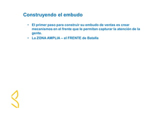 Construyendo el embudo 
• El primer paso para construir su embudo de ventas es crear 
mecanismos en el frente que le permitan capturar la atención de la 
gente. 
• La ZONA AMPLIA – el FRENTE de Batalla 
 