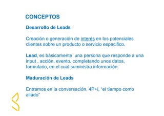 CONCEPTOS 
Desarrollo de Leads 
Creación o generación de interés en los potenciales 
clientes sobre un producto o servicio especifico. 
Lead, es básicamente una persona que responde a una 
input , acción, evento, completando unos datos, 
formulario, en el cual suministra información. 
Maduración de Leads 
Entramos en la conversación, 4P+i, “el tiempo como 
aliado” 
 