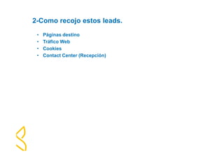 2-Como recojo estos leads. 
• Páginas destino 
• Tráfico Web 
• Cookies 
• Contact Center (Recepción) 
 