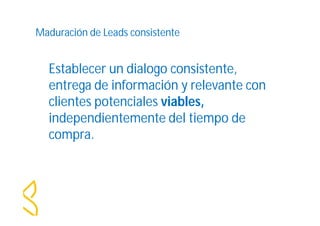 Maduración de Leads consistente 
Establecer un dialogo consistente, 
entrega de información y relevante con 
clientes potenciales viables, 
independientemente del tiempo de 
compra. 
 
