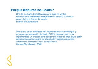 Porque Madurar los Leads? 
80% de los leads descalificados por el área de ventas, 
efectivamente terminarán comprando un servicio o producto 
dentro de los próximos 24 meses. 
Fuente: SiriusDecisions 
Solo el 8% de las empresas han implementado sus estrategias y 
procesos de maduración de leads. El 92% restante, que no ha 
implementado un proceso para atender sus leads de largo plazo, están 
dejando escapar sus leads por el embudo y dejando que estos 
establezcan contacto con sus competidores. 
DemandGen Report - 2008 
 