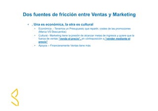 Dos fuentes de fricción entre Ventas y Marketing 
• . Una es económica, la otra es cultural 
• Económica .- Tenemos un Presupuesto que repartir, costes de las promociones 
(Marca VS Descuentos) 
• Cultural.- Marketing tiene la presión de alcanzar metas de ingresos y quiere que la 
fuerza de ventas “venda el precio”, en cóntraposición a “vender mediante el 
precio” 
• Apoyos – Financieramente Ventas tiene más 
 