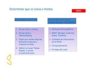 Determinar que se envía a Ventas 
Estrategias comunes 
1. Enviar todo a ventas. 
2. Enviar todo a 
Telemarketing 
3. Dejar que ventas elija las 
bananas maduras y 
madurar el resto 
4. Definir un Lead “Sales- 
Ready” y enviar 
únicamente esos 
Como definir un Lead 
“Sales-Ready” SCORING 
 Atributos Demográficos 
 BANT (Budget, Authority, 
Need, Timeline) 
 Cantidad de información 
en el Perfil 
 Comportamiento 
 Puntaje del Lead 
IDEAS 
 