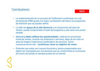 Conclusiones 
IDEAS 
• La implementación de un proceso de Calificación combinada con una 
herramienta CRM ayuda a la mejor canalización del lead a los programas 
de Nutrición que se puedan definir. 
• La falta de apoyo de la alta Gerencia y el compromiso del área de 
Ventas puede comprometer el éxito del programa y solo seria una acción 
aislada. 
• Marketing debe calificar las oportunidades, meterse en el proceso 
inicial de ventas, conocer los productos o servicios; dejar de ser solo un 
área de imagen institucional, publicidad o de servicios. Como 
consecuencia de ello : comisionar, tener un objetivo de venta. 
• Entender que estas son nuevas funciones y tareas programadas que 
deben ser manejadas por una persona que se comprometa en el proceso. 
(El ancho de banda no siempre puede ser el mismo) 
 