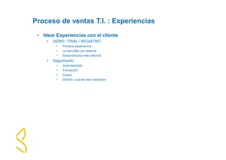 Proceso de ventas T.I. : Experiencias 
• Idear Experiencias con el cliente 
• DEMO / TRIAL / REGISTRO 
• Primera experiencia 
• La sencillez por delante 
• Subproductos más básicos 
• Seguimiento 
• Automatizado 
• Formación 
• Casos 
• Directo, cuando sea necesario 
 