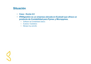 Situación 
• Caso : Konta 2.0 
• IPARgestión es un empresa ubicada en Euskadi que ofrece un 
producto de Contabilidad para Pymes y Micropymes. 
• Software de Contabilidad clásico. 
• Euskera / Castellano 
• Manejo muy sencillo 
 