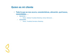 Quien es mi cliente 
• Todo lo que se nos ocurra, características, ubicación, qué busca, 
necesidades, … 
• NEGOCIO .- 
• Temas : Soledad, Fiscalidad, Marketing, Ventas, Motivación, … 
• ASESORIA 
• Temas : Fiscalidad, Normativa, Marketing 
 