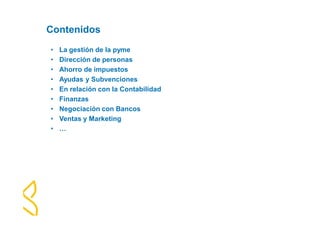 Contenidos 
• La gestión de la pyme 
• Dirección de personas 
• Ahorro de impuestos 
• Ayudas y Subvenciones 
• En relación con la Contabilidad 
• Finanzas 
• Negociación con Bancos 
• Ventas y Marketing 
• … 
 