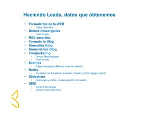Haciendo Leads, datos que obtenemos 
• Formularios de la WEB 
• Datos obtenidos 
• Demos descargadas 
• Nivel de uso 
• RSS suscritas 
• Formulario Blog 
• Consultas Blog 
• Comentarios Blog 
• Telemarketing 
• Demos Descargadas 
• Nivel de uso 
• Eventos 
• Datos Recogidos (Marcan nivel de interés) 
• Redes 
• Contactos en Facebook, Linkedin, Twitter ¿Cómo llegar a ellos? 
• Slideshare 
• Descargas y vistas. (Nueva gestión de Leads) 
• SEM 
• Genera descargas 
• Generar Suscripciones 
 