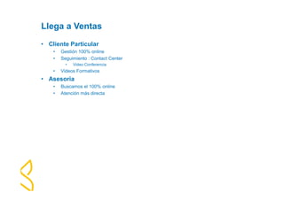 Llega a Ventas 
• Cliente Particular 
• Gestión 100% online 
• Seguimiento : Contact Center 
• Video Conferencia 
• Videos Formativos 
• Asesoria 
• Buscamos el 100% online 
• Atención más directa 
 