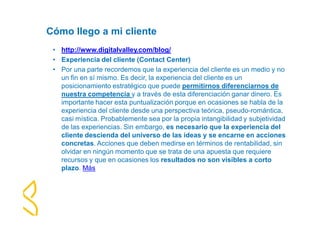 Cómo llego a mi cliente 
• http://www.digitalvalley.com/blog/ 
• Experiencia del cliente (Contact Center) 
• Por una parte recordemos que la experiencia del cliente es un medio y no 
un fin en sí mismo. Es decir, la experiencia del cliente es un 
posicionamiento estratégico que puede permitirnos diferenciarnos de 
nuestra competencia y a través de esta diferenciación ganar dinero. Es 
importante hacer esta puntualización porque en ocasiones se habla de la 
experiencia del cliente desde una perspectiva teórica, pseudo-romántica, 
casi mística. Probablemente sea por la propia intangibilidad y subjetividad 
de las experiencias. Sin embargo, es necesario que la experiencia del 
cliente descienda del universo de las ideas y se encarne en acciones 
concretas. Acciones que deben medirse en términos de rentabilidad, sin 
olvidar en ningún momento que se trata de una apuesta que requiere 
recursos y que en ocasiones los resultados no son visibles a corto 
plazo. Más 
 