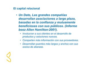 El capital relacional 
• Un Dato, Las grandes compañías 
desarrollan asociaciones a largo plazo, 
basadas en la confianza y mutuamente 
beneficiosas con sus públicos. (Informe 
booz Allen Hamilton-2001). 
• Involucran a sus clientes en el desarrollo de 
productos y soluciones nuevas. 
• Comparten más información con sus proveedores. 
• Desarrollan puentes más largos y anchos con sus 
socios de alianzas. 
 