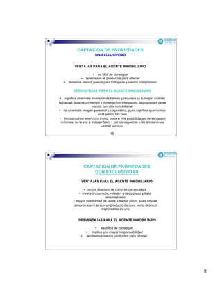8
CAPTACION DE PROPIEDADES
SIN EXCLUSIVIDAD
VENTAJAS PARA EL AGENTE INMOBILIARIO
• es fácil de conseguir
• tenemos m ás productos para ofrecer
• tenemos menos gastos para trabajarla y menos compromiso
DESVENTAJAS PARA EL AGENTE INMOBILIARIO
• significa una mala inversión de tiempo y recursos (a lo mejor, cuando
la trabajé durante un tiempo y conseguí un interesado, la propiedad ya se
vendió con otra inmobiliaria)
• da una mala imagen personal y corporativa, pues significa que no nos
está yendo tan bien
• brindamos un servicio m ínimo, pues si mis posibilidades de venta son
mínimas, no la voy a trabajar bien, y por consiguiente s ólo brindaremos
un mal servicio.
15
CAPTACION DE PROPIEDADES
CON EXCLUSIVIDAD
VENTAJAS PARA EL AGENTE INMOBILIARIO
• control absoluto de cómo se comercializa
• inversión correcta, relación a largo plazo y trato
personalizado
• mayor posibilidad de venta a menor plazo, pues uno se
compromete m ás con un producto de cuya venta el único
responsable es uno
DESVENTAJAS PARA EL AGENTE INMOBILIARIO
• es difícil de conseguir
• implica una mayor responsabilidad
• tendremos menos productos para ofrecer
 