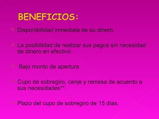 Disponibilidad inmediata de su dinero.  La posibilidad de realizar sus pagos sin necesidad de dinero en efectivo. Bajo monto de apertura  Cupo de sobregiro, canje y remesa de acuerdo a sus necesidades**.  Plazo del cupo de sobregiro de 15 días.  