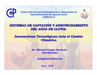 Centro Internacional de Demostración y Capacitación en
               Aprovechamiento del Agua de Lluvia
                           (CIDECALLI)



SISTEMAS DE CAPTACIÓN Y APROVECHAMIENTO
           DEL AGUA DE LLUVIA:

  Innovaciones Tecnológicas Ante el Cambio
                 Climático


               Dr. Manuel Anaya Garduño
                      Coordinador

                    anayam@colpos.mx

                        Mayo, 2008
 