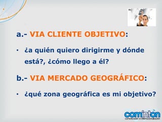 a.- VIA CLIENTE OBJETIVO:
• ¿a quién quiero dirigirme y dónde
está?, ¿cómo llego a él?
b.- VIA MERCADO GEOGRÁFICO:
• ¿qué zona geográfica es mi objetivo?
 