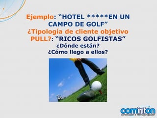 Ejemplo: “HOTEL *****EN UN
CAMPO DE GOLF”
¿Tipología de cliente objetivo
PULL?: “RICOS GOLFISTAS”
¿Dónde están?
¿Cómo llego a ellos?
 