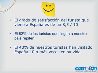 • El grado de satisfacción del turista que
viene a España es de un 8,5 / 10
• El 82% de los turistas que llegan a nuestro
país repiten.
• El 40% de nuestros turistas han visitado
España 10 ó más veces en su vida
 