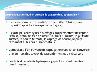 Comment est constitué un ouvrage de captage d’eau souterraine ?
 L’eau souterraine est soutirée de l’aquifère à l’aide d’un
dispositif appelé « ouvrage de captage »,
 Il existe plusieurs types d’ouvrages qui permettent de capter
l’eau souterraine d’un aquifère : le puits tubulaire, le puits de
surface, la pointe filtrante, le captage de source, le puits
rayonnant et les drains horizontaux
 Composant d’un ouvrage de captage :un tubage, un couvercle,
une pompe, des tuyaux de raccordement et un réservoir.
 Le choix du contexte hydrogéologique local ainsi que des
besoins en eau.
10
 