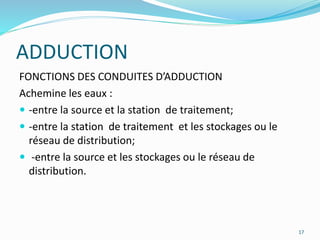17
FONCTIONS DES CONDUITES D’ADDUCTION
Achemine les eaux :
 -entre la source et la station de traitement;
 -entre la station de traitement et les stockages ou le
réseau de distribution;
 -entre la source et les stockages ou le réseau de
distribution.
ADDUCTION
 