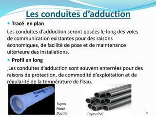 Les conduites d’adduction
 Tracé en plan
Les conduites d’adduction seront posées le long des voies
de communication existantes pour des raisons
économiques, de facilité de pose et de maintenance
ultérieure des installations.
 Profil en long
Les conduites d’adduction sont souvent enterrées pour des
raisons de protection, de commodité d’exploitation et de
régularité de la température de l’eau.
21Tuyau PVC
Tuyau
Fonte
Ductile
 