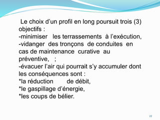 Le choix d’un profil en long poursuit trois (3)
objectifs :
-minimiser les terrassements à l’exécution,
-vidanger des tronçons de conduites en
cas de maintenance curative au
préventive, ;
-évacuer l’air qui pourrait s’y accumuler dont
les conséquences sont :
*la réduction de débit,
*le gaspillage d’énergie,
*les coups de bélier.
22
 