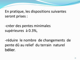 En pratique, les dispositions suivantes
seront prises :
-créer des pentes minimales
supérieures à 0.3%,
-réduire le nombre de changements de
pente dû au relief du terrain naturel
bélier.
23
 