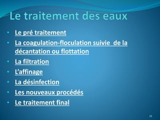 • Le pré traitement
• La coagulation-floculation suivie de la
décantation ou flottation
• La filtration
• L’affinage
• La désinfection
• Les nouveaux procédés
• Le traitement final
33
 