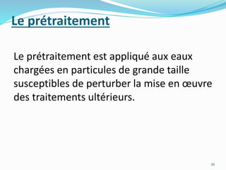 Le prétraitement
Le prétraitement est appliqué aux eaux
chargées en particules de grande taille
susceptibles de perturber la mise en œuvre
des traitements ultérieurs.
35
 