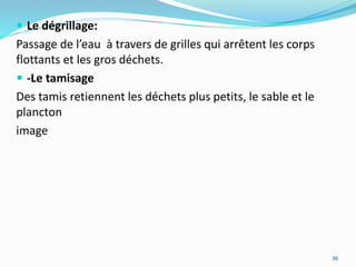  Le dégrillage:
Passage de l’eau à travers de grilles qui arrêtent les corps
flottants et les gros déchets.
 -Le tamisage
Des tamis retiennent les déchets plus petits, le sable et le
plancton
image
36
 