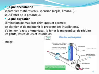  La pré-décantation
séparer les matières en suspension (argile, limons…).
sous l’effet de la pesanteur.
 La pré-oxydation
Elimination de matières chimiques et permet:
de clarifier et de maintenir la propreté des installations.
d’éliminer l’azote ammoniacal, le fer et le manganèse, de réduire
les goûts, les couleurs et les odeurs
image
37
 