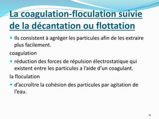 La coagulation-floculation suivie
de la décantation ou flottation
 Ils consistent à agréger les particules afin de les extraire
plus facilement.
coagulation
 réduction des forces de répulsion électrostatique qui
existent entre les particules a l’aide d’un coagulant.
la floculation
 d’accroître la cohésion des particules par agitation de
l’eau.
38
 