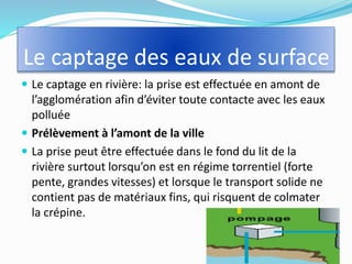 Le captage des eaux de surface
 Le captage en rivière: la prise est effectuée en amont de
l’agglomération afin d’éviter toute contacte avec les eaux
polluée
 Prélèvement à l’amont de la ville
 La prise peut être effectuée dans le fond du lit de la
rivière surtout lorsqu’on est en régime torrentiel (forte
pente, grandes vitesses) et lorsque le transport solide ne
contient pas de matériaux fins, qui risquent de colmater
la crépine.
4
 