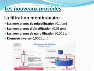 Les nouveaux procédés
La filtration membranaire
 Les membranes de microfiltration (0,1 μm)
 Les membranes d’ultrafiltration (0,01 μm)
 Les membranes de nano filtration (0,001 μm)
 L’osmose inverse (0,0001 μm)
43
 