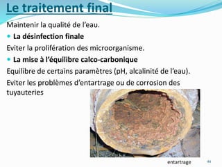Le traitement final
Maintenir la qualité de l’eau.
 La désinfection finale
Eviter la prolifération des microorganisme.
 La mise à l’équilibre calco-carbonique
Equilibre de certains paramètres (pH, alcalinité de l’eau).
Eviter les problèmes d’entartrage ou de corrosion des
tuyauteries
44entartrage
 