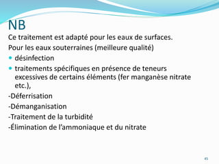NB
Ce traitement est adapté pour les eaux de surfaces.
Pour les eaux souterraines (meilleure qualité)
 désinfection
 traitements spécifiques en présence de teneurs
excessives de certains éléments (fer manganèse nitrate
etc.),
-Déferrisation
-Démanganisation
-Traitement de la turbidité
-Élimination de l’ammoniaque et du nitrate
45
 