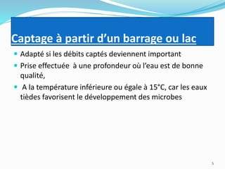 Captage à partir d’un barrage ou lac
 Adapté si les débits captés deviennent important
 Prise effectuée à une profondeur où l’eau est de bonne
qualité,
 A la température inférieure ou égale à 15°C, car les eaux
tièdes favorisent le développement des microbes
5
 
