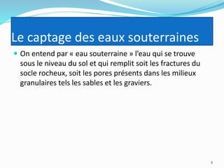 Le captage des eaux souterraines
 On entend par « eau souterraine » l’eau qui se trouve
sous le niveau du sol et qui remplit soit les fractures du
socle rocheux, soit les pores présents dans les milieux
granulaires tels les sables et les graviers.
6
 