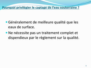 Pourquoi privilégier le captage de l’eau souterraine ?
 Généralement de meilleure qualité que les
eaux de surface.
 Ne nécessite pas un traitement complet et
dispendieux par le règlement sur la qualité.
8
 
