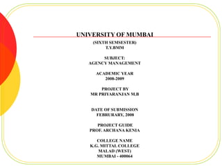 UNIVERSITY OF MUMBAI
    (SIXTH SEMSESTER)
         T.Y.BMM

        SUBJECT:
   AGENCY MANAGEMENT

     ACADEMIC YEAR
        2008-2009

       PROJECT BY
   MR PRIYARANJAN M.B


   DATE OF SUBMISSION
     FEBRURARY, 2008

      PROJECT GUIDE
   PROF. ARCHANA KENIA

      COLLEGE NAME
   K.G. MITTAL COLLEGE
      MALAD (WEST)
      MUMBAI - 400064
 