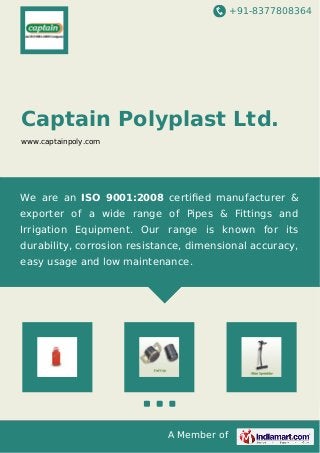 +91-8377808364 
Captain Polyplast Ltd. 
www.captainpoly.com 
We are an ISO 9001:2008 certified manufacturer & 
exporter of a wide range of Pipes & Fittings and 
Irrigation Equipment. Our range is known for its 
durability, corrosion resistance, dimensional accuracy, 
easy usage and low maintenance. 
A Member of 
 