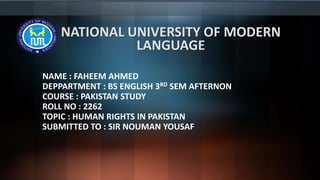 NATIONAL UNIVERSITY OF MODERN
LANGUAGE
NAME : FAHEEM AHMED
DEPPARTMENT : BS ENGLISH 3RD SEM AFTERNON
COURSE : PAKISTAN STUDY
ROLL NO : 2262
TOPIC : HUMAN RIGHTS IN PAKISTAN
SUBMITTED TO : SIR NOUMAN YOUSAF
 