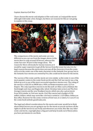 Captain America Civil War
I have chosen this movie and adaption of the real comic as I enjoyed the movie
although it did make a few changes, but there are reasons for this as I am going
to explain in this essay.
The comparisons of the movie and comic are very
different as you can see from the images above; in the
movie there is only around 10 heroes, whereas the
comic has over 30 just in that image alone. The
reason for this is obviously for money reasons as it
would be super expensive to get all the heroes from the comic but also it is for
legal reasons because the movie does not own all the characters from the comic,
such as in the comic one of the main characters is the fantastic four group, but as
the fantastic four movies are owned by Fox, this could not be done for the movie.
The success of the comic and the movie are very similar as the comic is one of the
most popular comics in the comic book world, and the Civil war movie was a big
follow up as it is one of the most successful superhero movies ever. The rating of
the movie is a 8.0/10 on IMDB also a 90% on Rotten tomatoes and a 5/5 on
Empire. The only superhero movies to do this well are films such as Batman the
Dark knight and rises and Begins (the whole Christian bale series) and The first
Avengers movie and the new Deadpool movie, which was also a great movie
from 2016 similar to Civil war movie. Civil War movie had a budget of 250
million dollars, which may seem like a lot but it reeled in 1.125 billion dollars on
Box office. However for the comic reviews of Civil war, it is rated a 4.1 out of 5 on
the comic book website goodreads.com.
The legal and ethical considerations for the movie and comic would be to think
about which heroes you are going to use for the movie as you do not have all the
rights to all the heroes to use freely and whenever you want. Also like any other
comic and movie, copyright plays a big part and keep brands out of them unless
you have permission to use them.
 