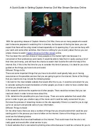 A Quick Guide in Getting Captain America Civil War Stream Services Online
With the upcoming release of Captain America Civil War, there are so many people who would
start to become prepared in watching this in cinemas, but because of the big fan base, you can
expect that there will be a big crowd to beat especially on its opening day. If you are too busy with
your work and some other activities, then there is nothing for you to worry about that as you can
simply choose to watch Captain America Civil War stream online.
This has been the common choice of many people on the market right now because it is
convenient of their preferences and needs. It would be able to help them in easily saving a lot of
their time and money, and still have the chance to watch their favorite film with the help of the
internet. But, if this is the first time for you to consider this kind of process, it is ideal for you to be
guided on the things you have to do and avoid.
Different Things to Do
There are some important things that you have to do which could greatly help you in having
assurances on the possible services that you are going to get on the internet. Some of the things
that you need to do may include the following below:
1.Do look for the most reliable website that would offer this to you. It could be convenient for you
to consider asking the recommendations of other people you know in order to have a better idea
on what you should look for.
2.Do research and know the experience of other people. There would be reviews that you can
read and check in order to know more about this.
3.Do determine the possible price you have to pay. There are some websites that would offer
price in order to give you a better copy of the movie and it could be really convenient for you.
Do know the process of streaming movies on the site especially if there is a need for you to sign
up for an account and provide some of your information.
Different Things to Avoid
On the other hand, there are also a number of things that you should avoid which could be your
starting point in the process you have to follow on the internet. Some of the things you have to
avoid are the following below:
4.Avoid websites that have bad feedback on the internet. That could mean that the site is not
really good and would offer a bad service to you.
5.Avoid websites that is connected to phishing sites online because it could be a chance for you to
 