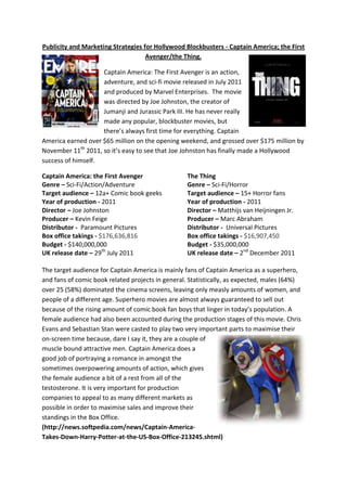 Publicity and Marketing Strategies for Hollywood Blockbusters - Captain America; the First
                                    Avenger/the Thing.

                    Captain America: The First Avenger is an action,
                    adventure, and sci-fi movie released in July 2011
                    and produced by Marvel Enterprises. The movie
                    was directed by Joe Johnston, the creator of
                    Jumanji and Jurassic Park III. He has never really
                    made any popular, blockbuster movies, but
                    there’s always first time for everything. Captain
America earned over $65 million on the opening weekend, and grossed over $175 million by
November 11th 2011, so it’s easy to see that Joe Johnston has finally made a Hollywood
success of himself.

Captain America: the First Avenger                 The Thing
Genre – Sci-Fi/Action/Adventure                    Genre – Sci-Fi/Horror
Target audience – 12a+ Comic book geeks            Target audience – 15+ Horror fans
Year of production - 2011                          Year of production - 2011
Director – Joe Johnston                            Director – Matthijs van Heijningen Jr.
Producer – Kevin Feige                             Producer – Marc Abraham
Distributor - Paramount Pictures                   Distributor - Universal Pictures
Box office takings - $176,636,816                  Box office takings - $16,907,450
Budget - $140,000,000                              Budget - $35,000,000
UK release date – 29th July 2011                   UK release date – 2nd December 2011

The target audience for Captain America is mainly fans of Captain America as a superhero,
and fans of comic book related projects in general. Statistically, as expected, males (64%)
over 25 (58%) dominated the cinema screens, leaving only measly amounts of women, and
people of a different age. Superhero movies are almost always guaranteed to sell out
because of the rising amount of comic book fan boys that linger in today’s population. A
female audience had also been accounted during the production stages of this movie. Chris
Evans and Sebastian Stan were casted to play two very important parts to maximise their
on-screen time because, dare I say it, they are a couple of
muscle bound attractive men. Captain America does a
good job of portraying a romance in amongst the
sometimes overpowering amounts of action, which gives
the female audience a bit of a rest from all of the
testosterone. It is very important for production
companies to appeal to as many different markets as
possible in order to maximise sales and improve their
standings in the Box Office.
(http://news.softpedia.com/news/Captain-America-
Takes-Down-Harry-Potter-at-the-US-Box-Office-213245.shtml)
 