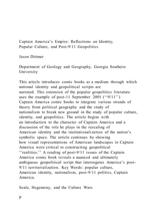 Captain America’s Empire: Reflections on Identity,
Popular Culture, and Post-9/11 Geopolitics
Jason Dittmer
Department of Geology and Geography, Georgia Southern
University
This article introduces comic books as a medium through which
national identity and geopolitical scripts are
narrated. This extension of the popular geopolitics literature
uses the example of post-11 September 2001 (‘‘9/11’’)
Captain America comic books to integrate various strands of
theory from political geography and the study of
nationalism to break new ground in the study of popular culture,
identity, and geopolitics. The article begins with
an introduction to the character of Captain America and a
discussion of the role he plays in the rescaling of
American identity and the institutionalization of the nation’s
symbolic space. The article continues by showing
how visual representations of American landscapes in Captain
America were critical to constructing geopolitical
‘‘realities.’’ A reading of post-9/11 issues of the Captain
America comic book reveals a nuanced and ultimately
ambiguous geopolitical script that interrogates America’s post-
9/11 territorialization. Key Words: popular culture,
American identity, nationalism, post-9/11 politics, Captain
America.
Scale, Hegemony, and the Culture Wars
P
 