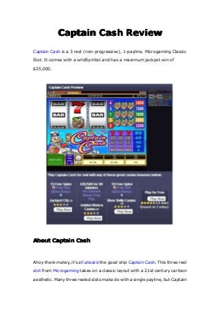 CaptainCaptainCaptainCaptain CashCashCashCash ReviewReviewReviewReview
Captain Cash is a 3 reel (non-progressive), 1-payline, Microgaming Classic
Slot. It comes with a wildSymbol and has a maximum jackpot win of
$25,000.
AboutAboutAboutAbout CaptainCaptainCaptainCaptain CashCashCashCash
Ahoy there matey, it’s all aboard the good ship Captain Cash. This three reel
slot from Microgaming takes on a classic layout with a 21st century cartoon
aesthetic. Many three reeled slots make do with a single payline, but Captain
 
