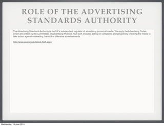 ROLE OF THE ADVERTISING
STANDARDS AUTHORITY
The Advertising Standards Authority is the UK’s independent regulator of advertising across all media. We apply the Advertising Codes,
which are written by the Committees of Advertising Practice. Our work includes acting on complaints and proactively checking the media to
take action against misleading, harmful or offensive advertisements.
http://www.asa.org.uk/About-ASA.aspx
Wednesday, 18 June 2014
 