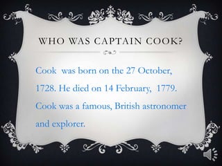 Who was Captain Cook?Cook  was born on the 27 October, 1728. He died on 14 February,  1779. Cook was a famous, British astronomer and explorer.