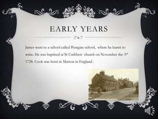 Early yearsJames went to a school called Postgate school,  where he learnt to write. He was baptised at St Cuthbert  church on November the 3rd 1728. Cook was born in Marton in England . 
